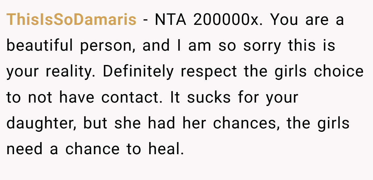 ThisIsSoDamaris − NTA 200000x. You are a beautiful person, and I am so sorry this is your reality. Definitely respect the girls choice to not have contact. It sucks for your daughter, but she had her chances, the girls need a chance to heal.