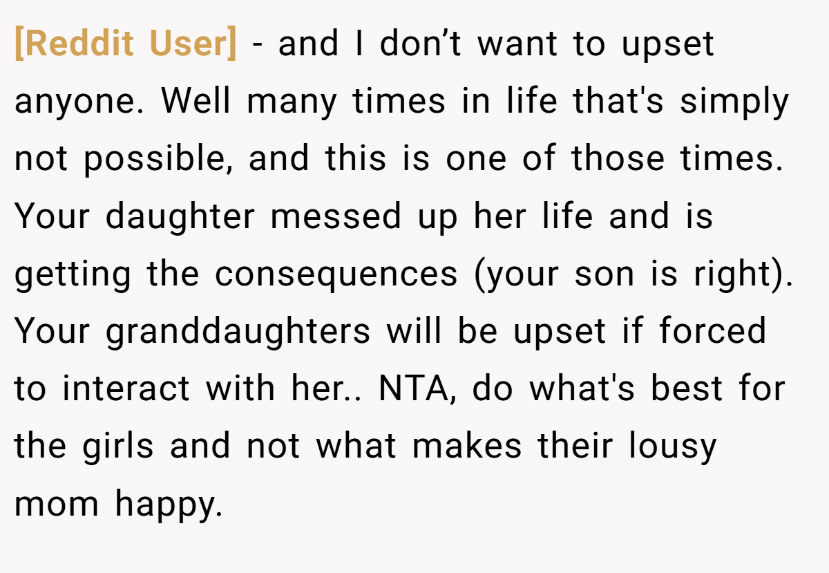 [Reddit User] − and I don’t want to upset anyone. Well many times in life that's simply not possible, and this is one of those times. Your daughter messed up her life and is getting the consequences (your son is right). Your granddaughters will be upset if forced to interact with her.. NTA, do what's best for the girls and not what makes their lousy mom happy.