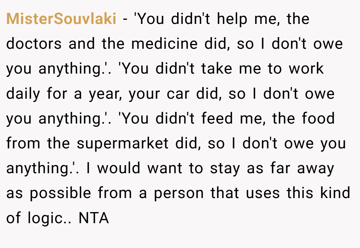 MisterSouvlaki − 'You didn't help me, the doctors and the medicine did, so I don't owe you anything.'. 'You didn't take me to work daily for a year, your car did, so I don't owe you anything.'. 'You didn't feed me, the food from the supermarket did, so I don't owe you anything.'. I would want to stay as far away as possible from a person that uses this kind of logic.. NTA