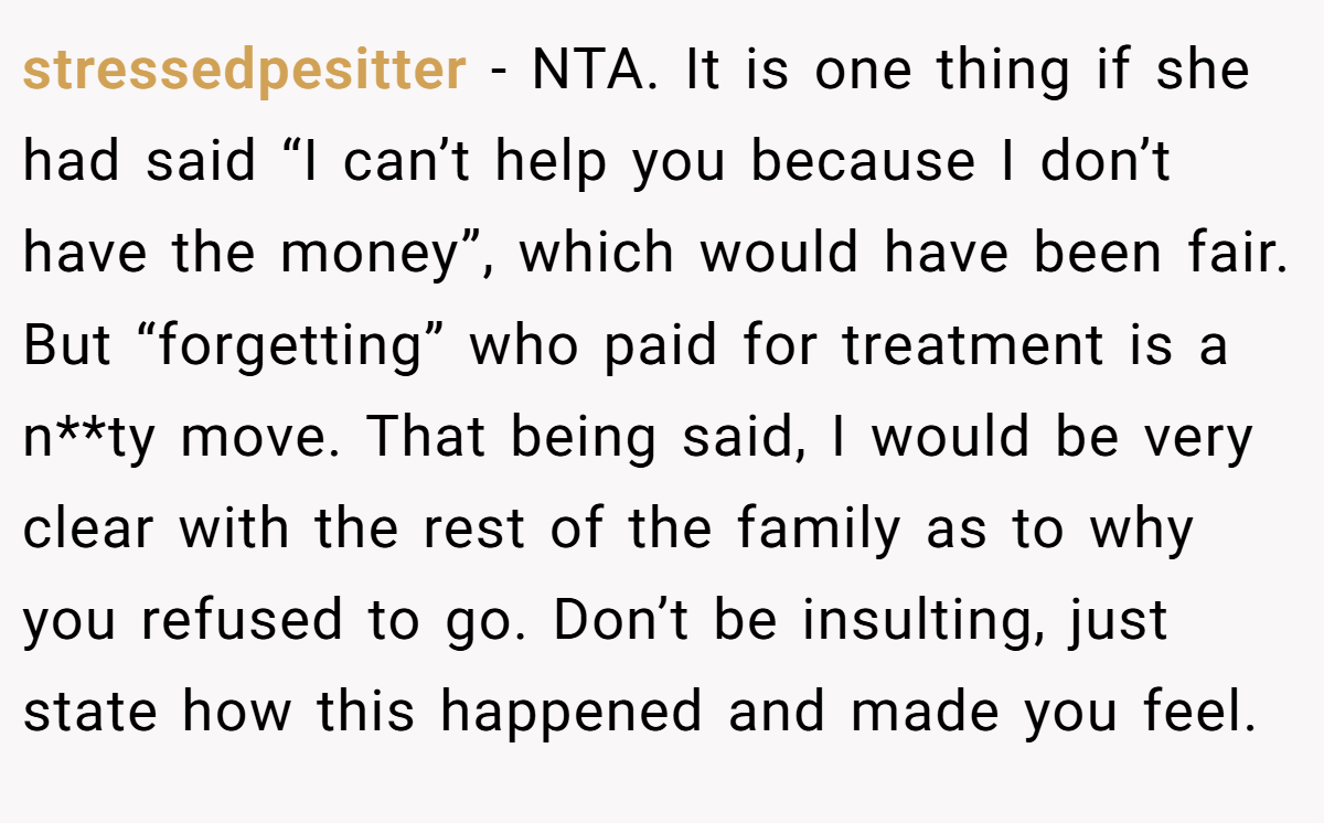 stressedpesitter − NTA. It is one thing if she had said “I can’t help you because I don’t have the money”, which would have been fair. But “forgetting” who paid for treatment is a n**ty move. That being said, I would be very clear with the rest of the family as to why you refused to go. Don’t be insulting, just state how this happened and made you feel.