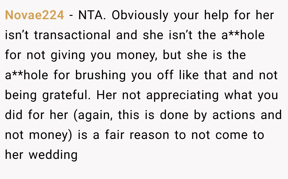 Novae224 − NTA. Obviously your help for her isn’t transactional and she isn’t the a**hole for not giving you money, but she is the a**hole for brushing you off like that and not being grateful. Her not appreciating what you did for her (again, this is done by actions and not money) is a fair reason to not come to her wedding