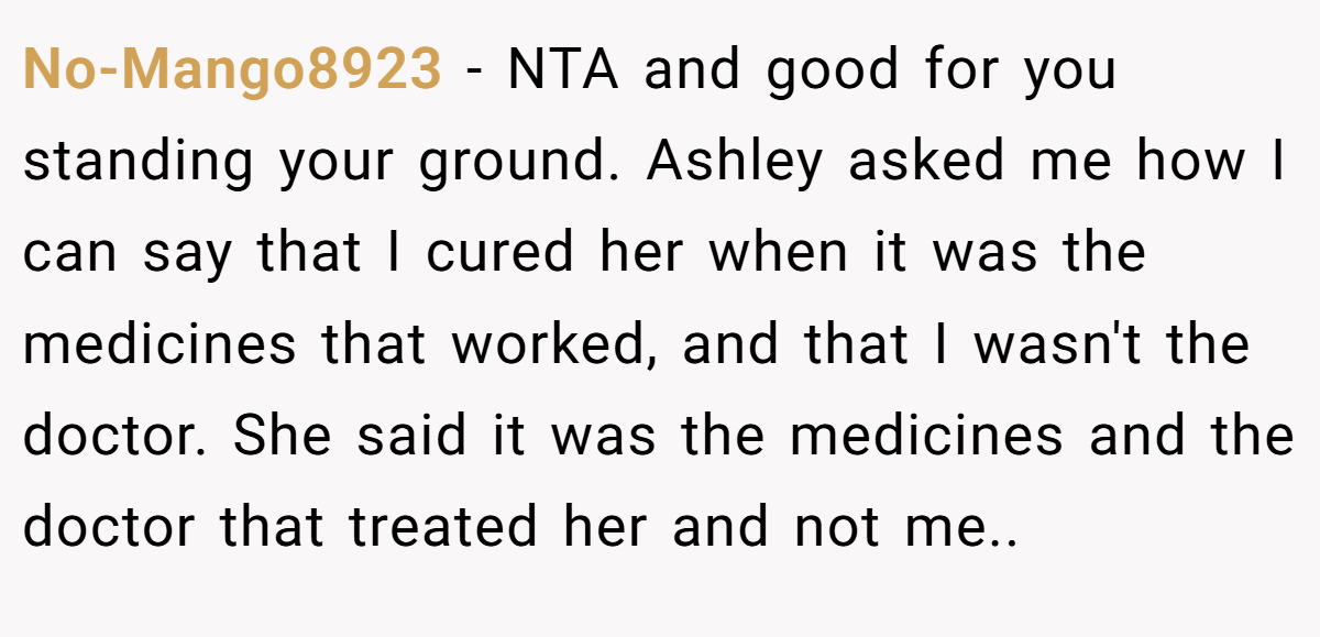 No-Mango8923 − NTA and good for you standing your ground. Ashley asked me how I can say that I cured her when it was the medicines that worked, and that I wasn't the doctor. She said it was the medicines and the doctor that treated her and not me..