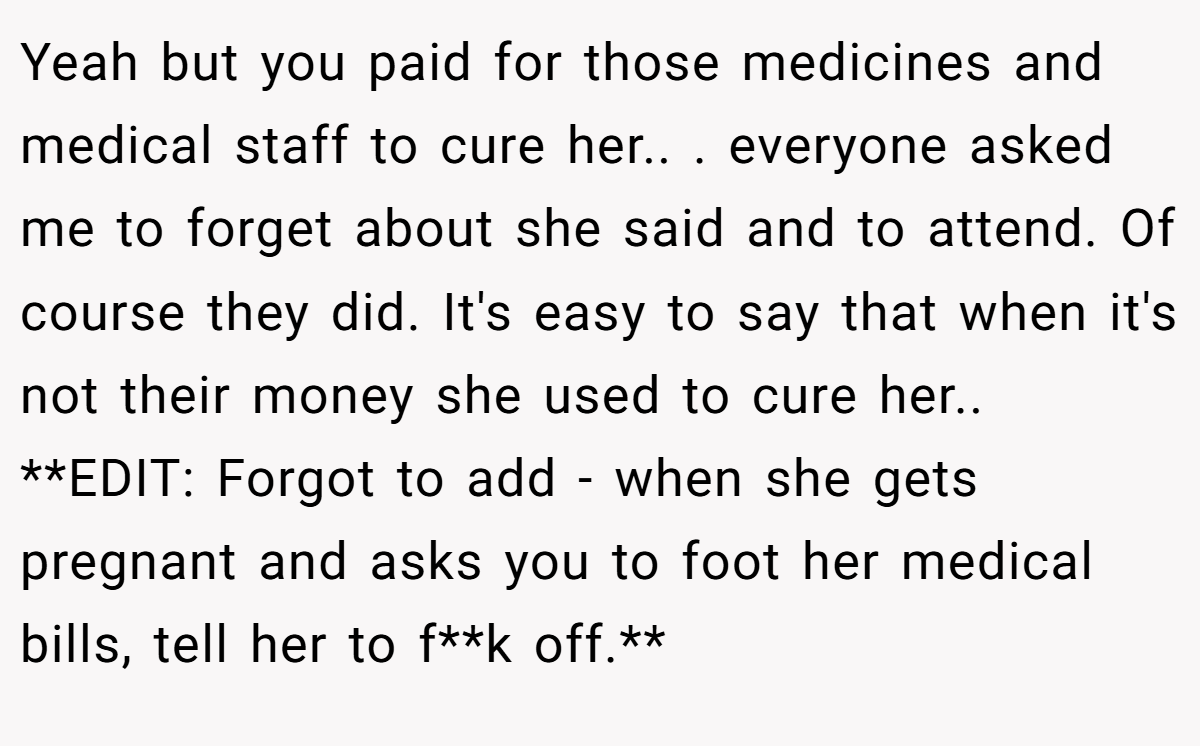Yeah but you paid for those medicines and medical staff to cure her.. ​. everyone asked me to forget about she said and to attend. Of course they did. It's easy to say that when it's not their money she used to cure her.. ​ **EDIT: Forgot to add - when she gets pregnant and asks you to foot her medical bills, tell her to f**k off.**
