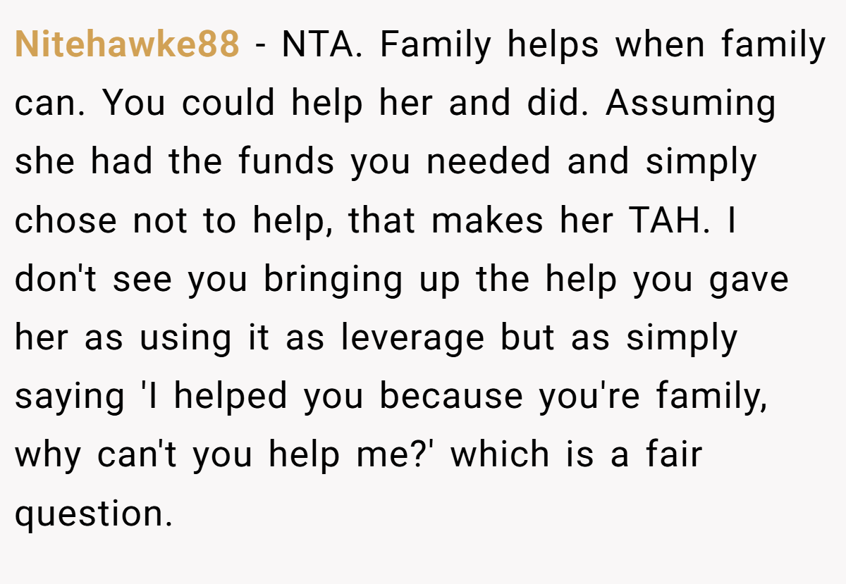 Nitehawke88 − NTA. Family helps when family can. You could help her and did. Assuming she had the funds you needed and simply chose not to help, that makes her TAH. I don't see you bringing up the help you gave her as using it as leverage but as simply saying 'I helped you because you're family, why can't you help me?' which is a fair question.