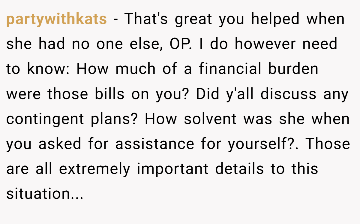 partywithkats − That's great you helped when she had no one else, OP. I do however need to know: How much of a financial burden were those bills on you? Did y'all discuss any contingent plans? How solvent was she when you asked for assistance for yourself?. Those are all extremely important details to this situation...