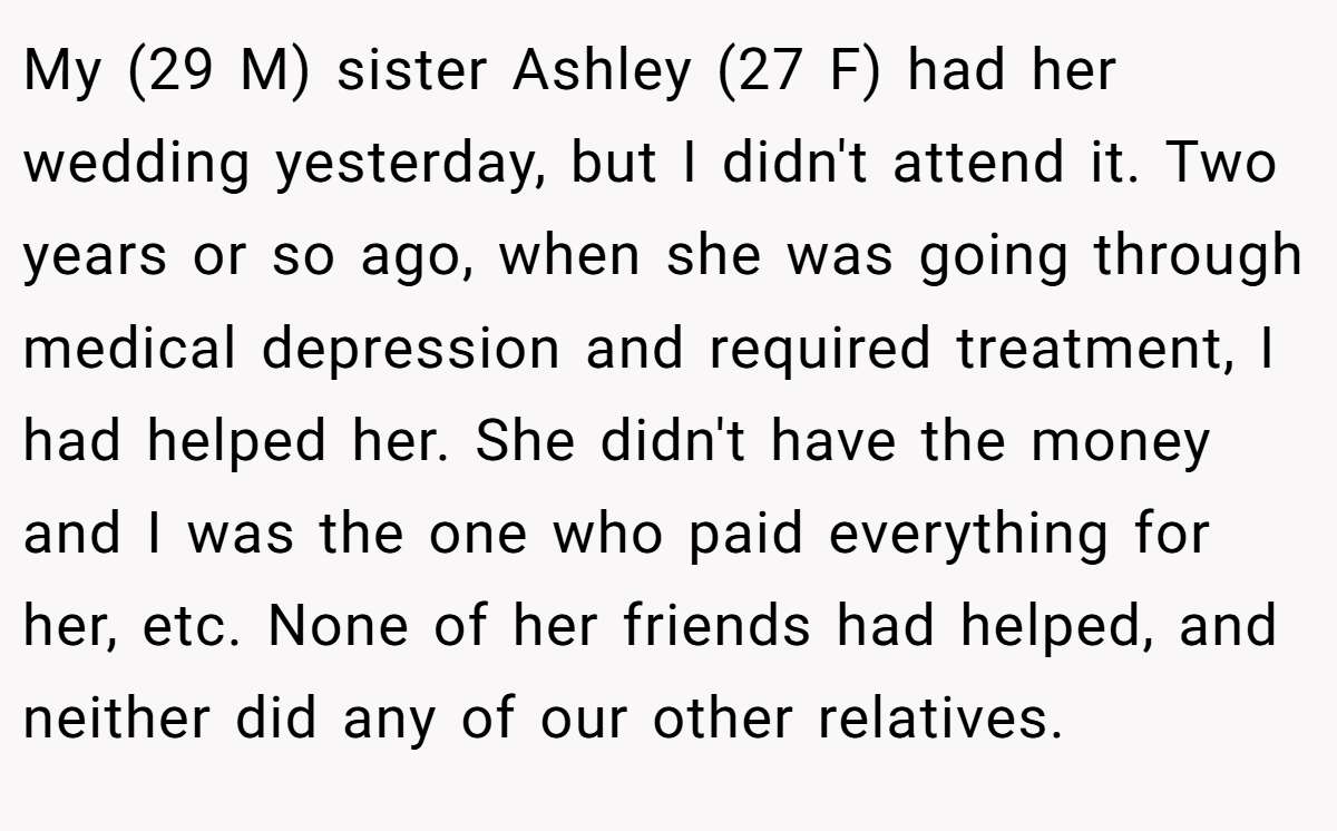 My (29 M) sister Ashley (27 F) had her wedding yesterday, but I didn't attend it. Two years or so ago, when she was going through medical depression and required treatment, I had helped her. She didn't have the money and I was the one who paid everything for her, etc. None of her friends had helped, and neither did any of our other relatives.