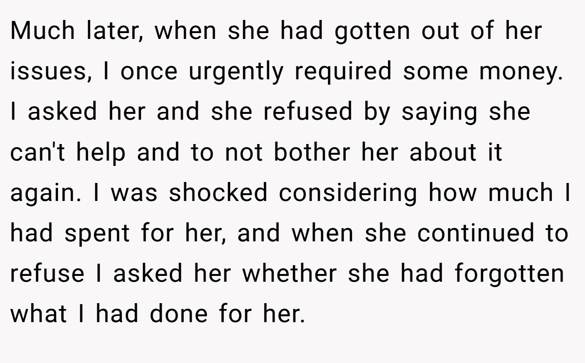 Much later, when she had gotten out of her issues, I once urgently required some money. I asked her and she refused by saying she can't help and to not bother her about it again. I was shocked considering how much I had spent for her, and when she continued to refuse I asked her whether she had forgotten what I had done for her.