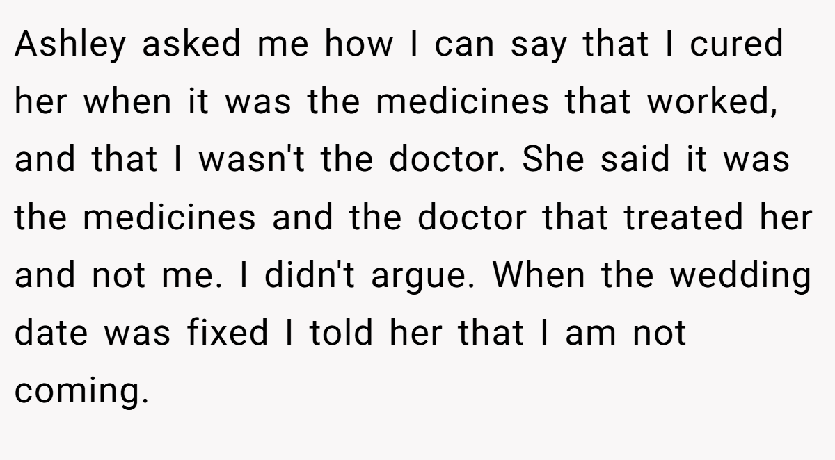 Ashley asked me how I can say that I cured her when it was the medicines that worked, and that I wasn't the doctor. She said it was the medicines and the doctor that treated her and not me. I didn't argue. When the wedding date was fixed I told her that I am not coming.