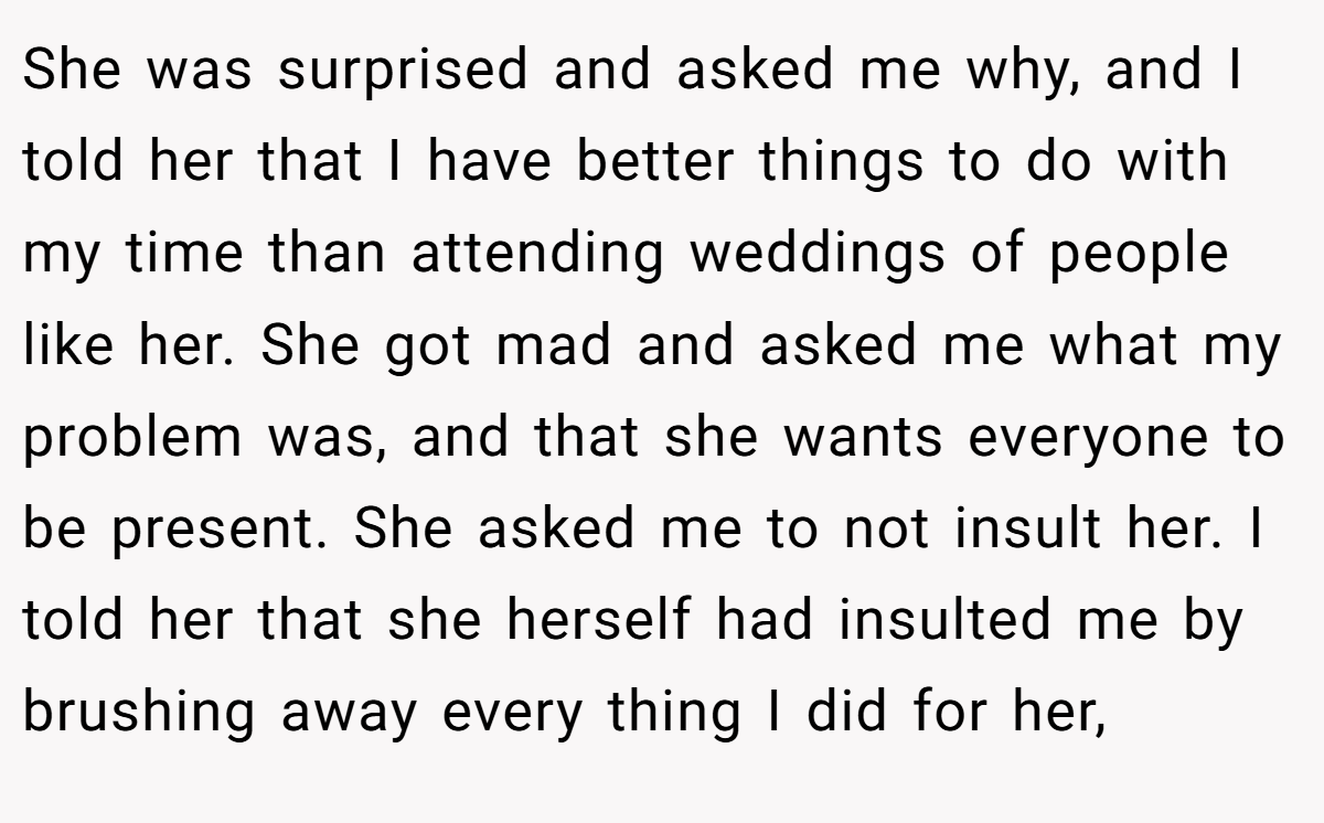 She was surprised and asked me why, and I told her that I have better things to do with my time than attending weddings of people like her. She got mad and asked me what my problem was, and that she wants everyone to be present. She asked me to not insult her. I told her that she herself had insulted me by brushing away every thing I did for her,