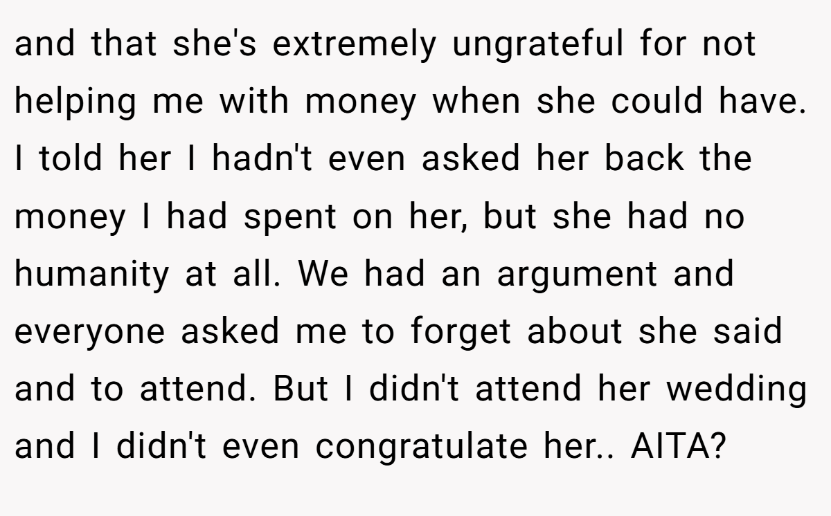 and that she's extremely ungrateful for not helping me with money when she could have. I told her I hadn't even asked her back the money I had spent on her, but she had no humanity at all. We had an argument and everyone asked me to forget about she said and to attend. But I didn't attend her wedding and I didn't even congratulate her.. AITA?