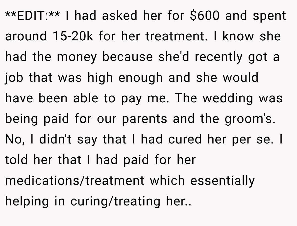 **EDIT:** I had asked her for $600 and spent around 15-20k for her treatment. I know she had the money because she'd recently got a job that was high enough and she would have been able to pay me. The wedding was being paid for our parents and the groom's. No, I didn't say that I had cured her per se. I told her that I had paid for her medications/treatment which essentially helping in curing/treating her..