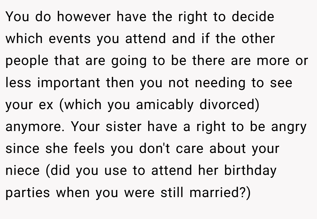 You do however have the right to decide which events you attend and if the other people that are going to be there are more or less important then you not needing to see your ex (which you amicably divorced) anymore. Your sister have a right to be angry since she feels you don't care about your niece (did you use to attend her birthday parties when you were still married?)