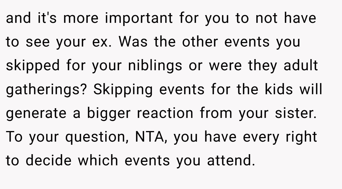 and it's more important for you to not have to see your ex. Was the other events you skipped for your niblings or were they adult gatherings? Skipping events for the kids will generate a bigger reaction from your sister. To your question, NTA, you have every right to decide which events you attend.