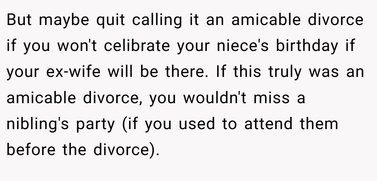 But maybe quit calling it an amicable divorce if you won't celibrate your niece's birthday if your ex-wife will be there. If this truly was an amicable divorce, you wouldn't miss a nibling's party (if you used to attend them before the divorce).