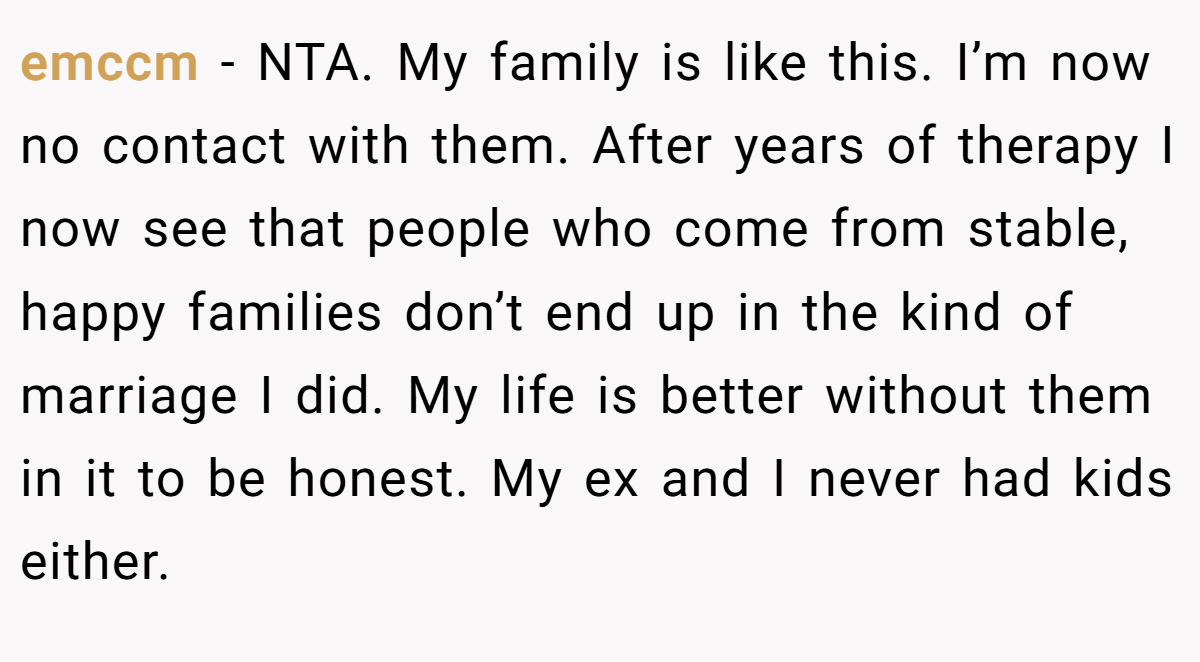emccm − NTA. My family is like this. I’m now no contact with them. After years of therapy I now see that people who come from stable, happy families don’t end up in the kind of marriage I did. My life is better without them in it to be honest. My ex and I never had kids either.