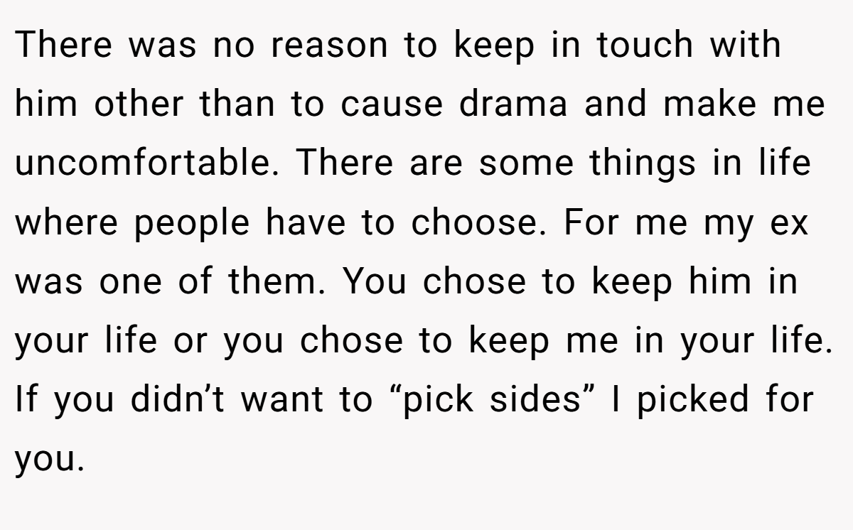 There was no reason to keep in touch with him other than to cause drama and make me uncomfortable. There are some things in life where people have to choose. For me my ex was one of them. You chose to keep him in your life or you chose to keep me in your life. If you didn’t want to “pick sides” I picked for you.