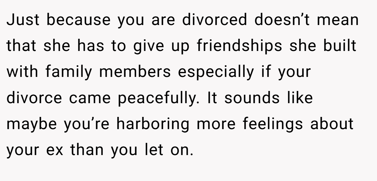 Just because you are divorced doesn’t mean that she has to give up friendships she built with family members especially if your divorce came peacefully. It sounds like maybe you’re harboring more feelings about your ex than you let on.