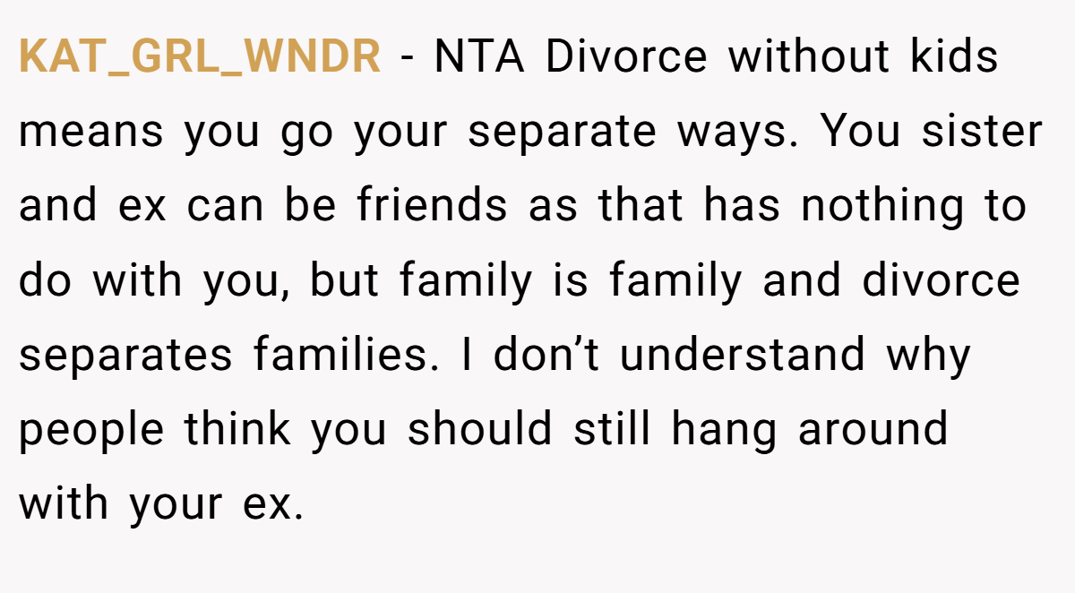 KAT_GRL_WNDR − NTA Divorce without kids means you go your separate ways. You sister and ex can be friends as that has nothing to do with you, but family is family and divorce separates families. I don’t understand why people think you should still hang around with your ex.