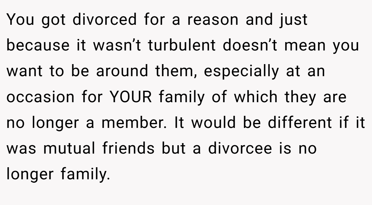 You got divorced for a reason and just because it wasn’t turbulent doesn’t mean you want to be around them, especially at an occasion for YOUR family of which they are no longer a member. It would be different if it was mutual friends but a divorcee is no longer family.