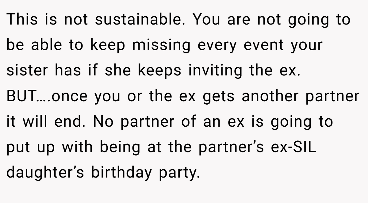 This is not sustainable. You are not going to be able to keep missing every event your sister has if she keeps inviting the ex. BUT….once you or the ex gets another partner it will end. No partner of an ex is going to put up with being at the partner’s ex-SIL daughter’s birthday party.