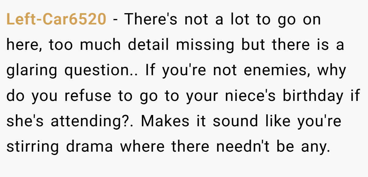 Left-Car6520 − There's not a lot to go on here, too much detail missing but there is a glaring question.. If you're not enemies, why do you refuse to go to your niece's birthday if she's attending?. Makes it sound like you're stirring drama where there needn't be any.