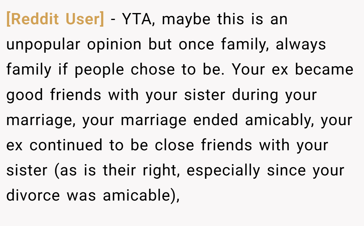 [Reddit User] − YTA, maybe this is an unpopular opinion but once family, always family if people chose to be. Your ex became good friends with your sister during your marriage, your marriage ended amicably, your ex continued to be close friends with your sister (as is their right, especially since your divorce was amicable),