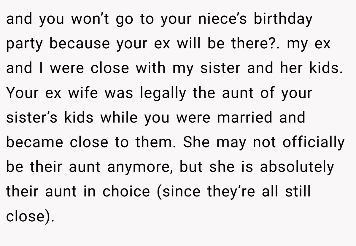 and you won’t go to your niece’s birthday party because your ex will be there?. my ex and I were close with my sister and her kids. Your ex wife was legally the aunt of your sister’s kids while you were married and became close to them. She may not officially be their aunt anymore, but she is absolutely their aunt in choice (since they’re all still close).
