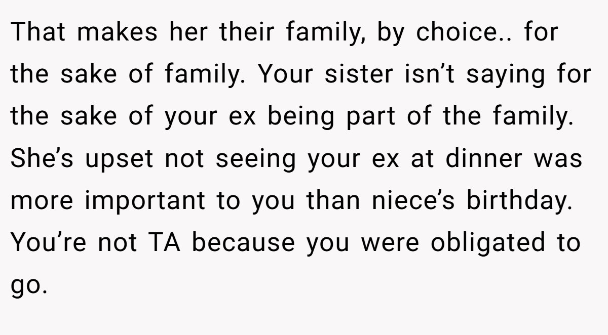 That makes her their family, by choice.. for the sake of family. Your sister isn’t saying for the sake of your ex being part of the family. She’s upset not seeing your ex at dinner was more important to you than niece’s birthday. You’re not TA because you were obligated to go.