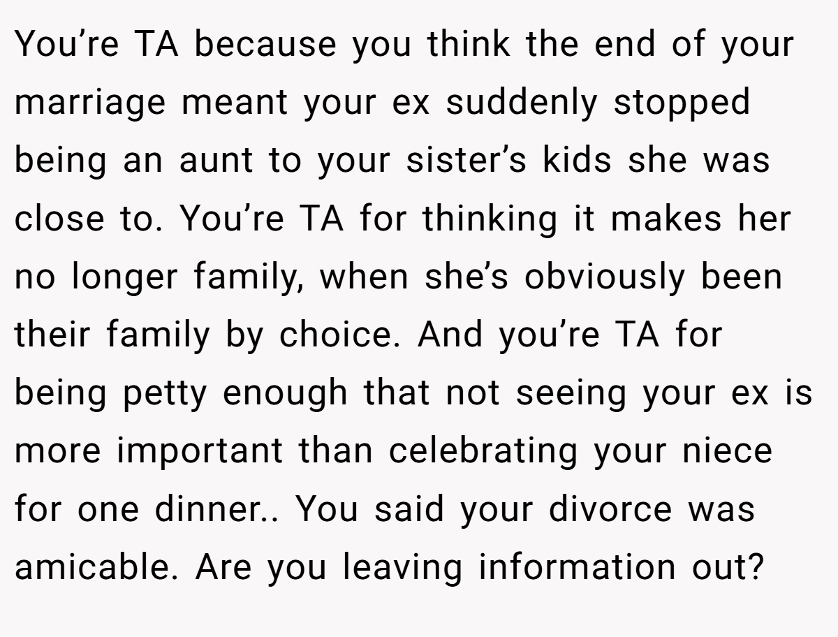 You’re TA because you think the end of your marriage meant your ex suddenly stopped being an aunt to your sister’s kids she was close to. You’re TA for thinking it makes her no longer family, when she’s obviously been their family by choice. And you’re TA for being petty enough that not seeing your ex is more important than celebrating your niece for one dinner.. You said your divorce was amicable. Are you leaving information out?