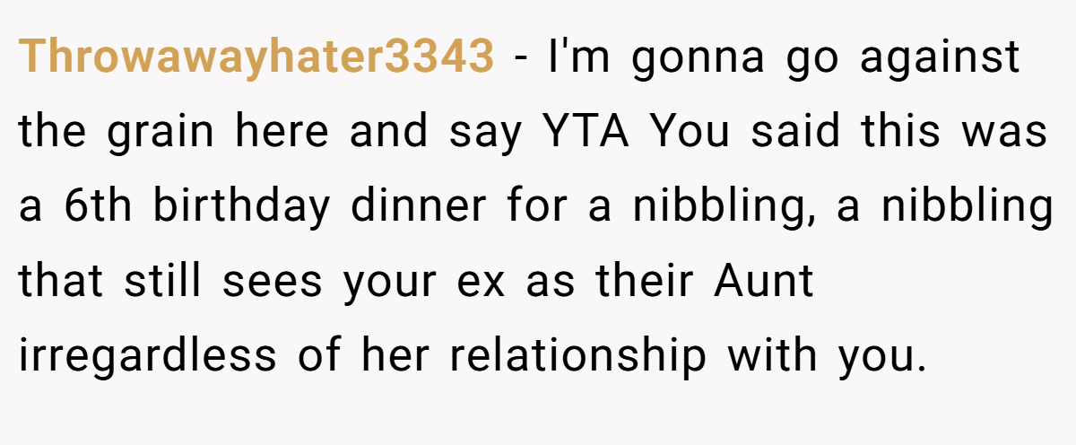 Throwawayhater3343 − I'm gonna go against the grain here and say YTA You said this was a 6th birthday dinner for a nibbling, a nibbling that still sees your ex as their Aunt irregardless of her relationship with you.