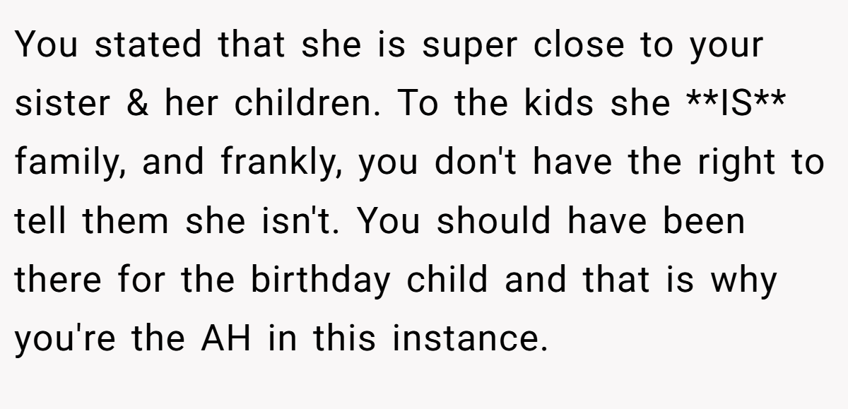 You stated that she is super close to your sister & her children. To the kids she **IS** family, and frankly, you don't have the right to tell them she isn't. You should have been there for the birthday child and that is why you're the AH in this instance.