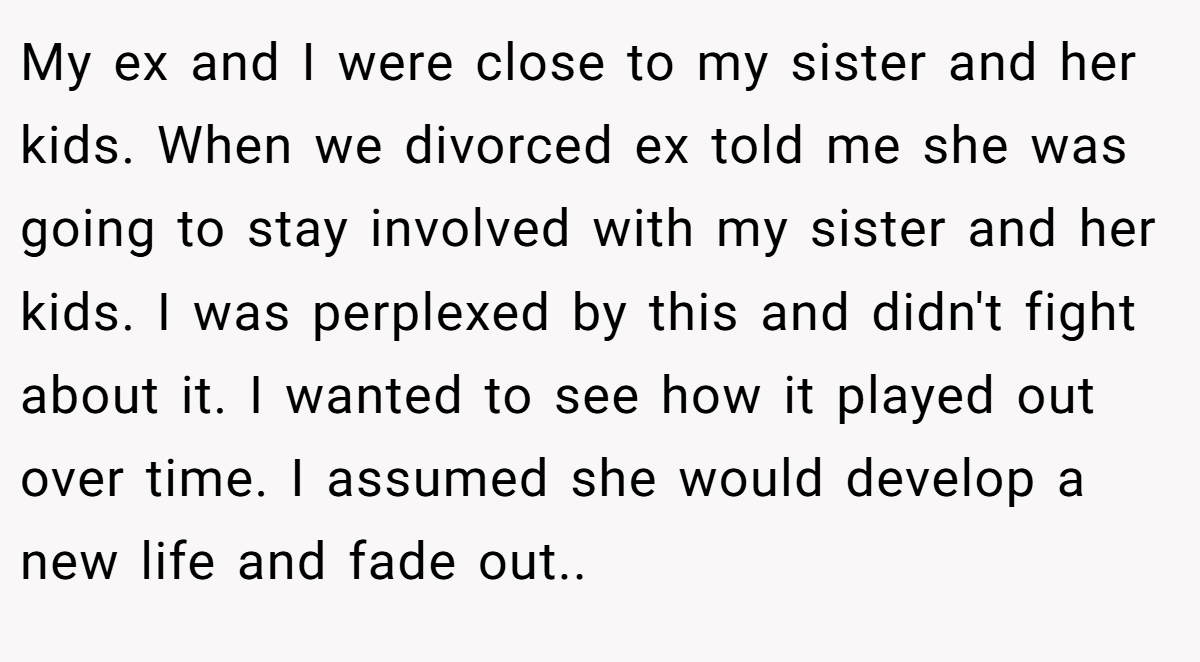 My ex and I were close to my sister and her kids. When we divorced ex told me she was going to stay involved with my sister and her kids. I was perplexed by this and didn't fight about it. I wanted to see how it played out over time. I assumed she would develop a new life and fade out..