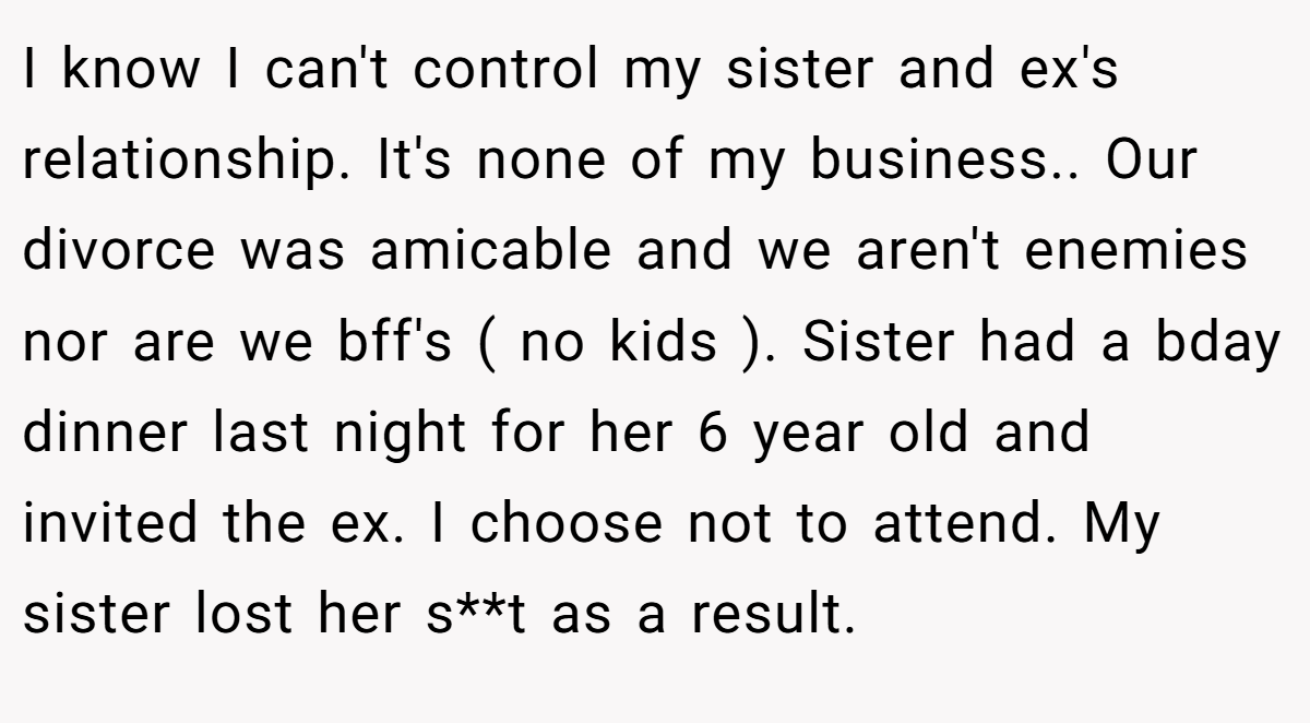 I know I can't control my sister and ex's relationship. It's none of my business.. Our divorce was amicable and we aren't enemies nor are we bff's ( no kids ). Sister had a bday dinner last night for her 6 year old and invited the ex. I choose not to attend. My sister lost her s**t as a result.