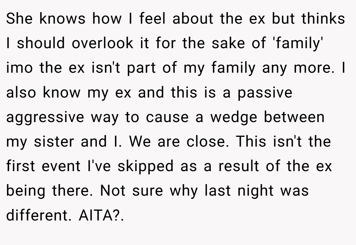 She knows how I feel about the ex but thinks I should overlook it for the sake of 'family' imo the ex isn't part of my family any more. I also know my ex and this is a passive aggressive way to cause a wedge between my sister and I. We are close. This isn't the first event I've skipped as a result of the ex being there. Not sure why last night was different. AITA?.