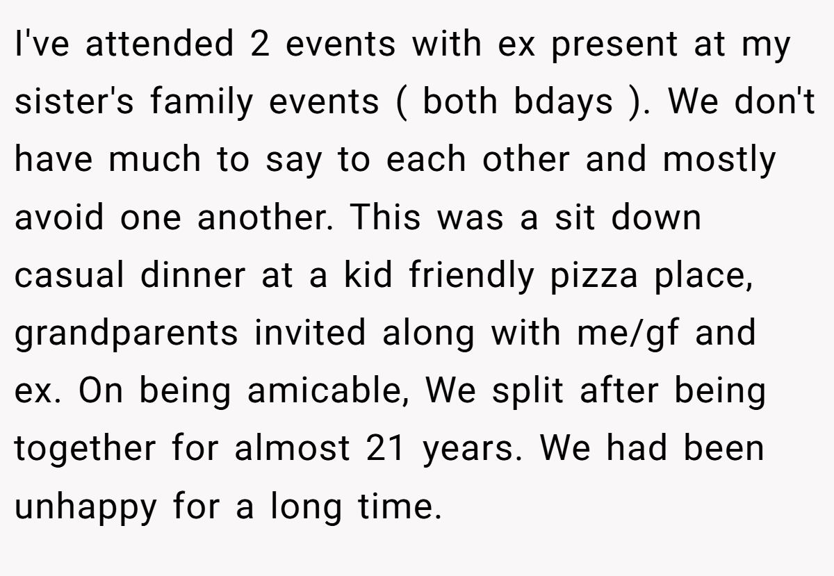 I've attended 2 events with ex present at my sister's family events ( both bdays ). We don't have much to say to each other and mostly avoid one another. This was a sit down casual dinner at a kid friendly pizza place, grandparents invited along with me/gf and ex. On being amicable, We split after being together for almost 21 years. We had been unhappy for a long time.