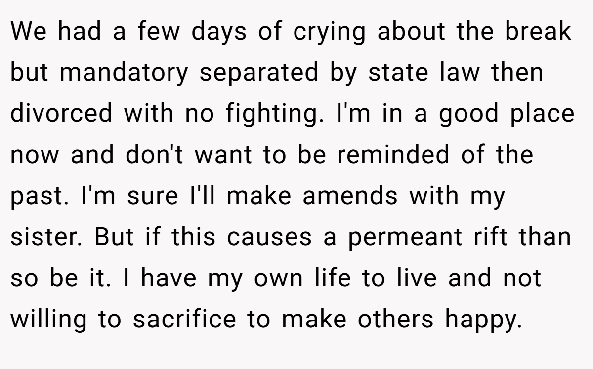 We had a few days of crying about the break but mandatory separated by state law then divorced with no fighting. I'm in a good place now and don't want to be reminded of the past. I'm sure I'll make amends with my sister. But if this causes a permeant rift than so be it. I have my own life to live and not willing to sacrifice to make others happy.