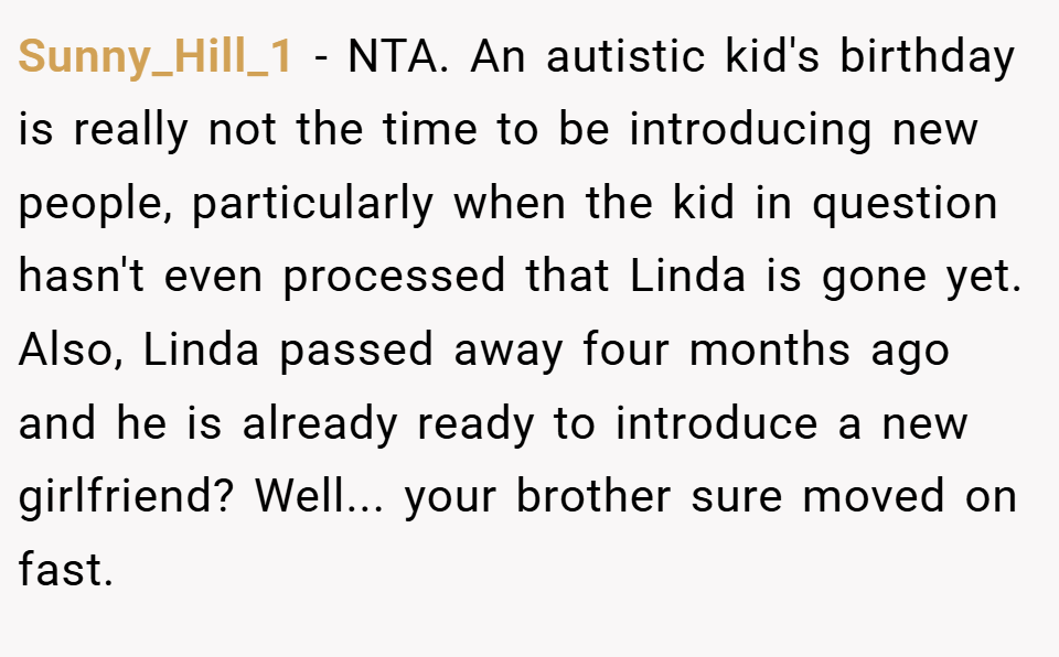 Sunny_Hill_1 − NTA. An autistic kid's birthday is really not the time to be introducing new people, particularly when the kid in question hasn't even processed that Linda is gone yet. Also, Linda passed away four months ago and he is already ready to introduce a new girlfriend? Well... your brother sure moved on fast.