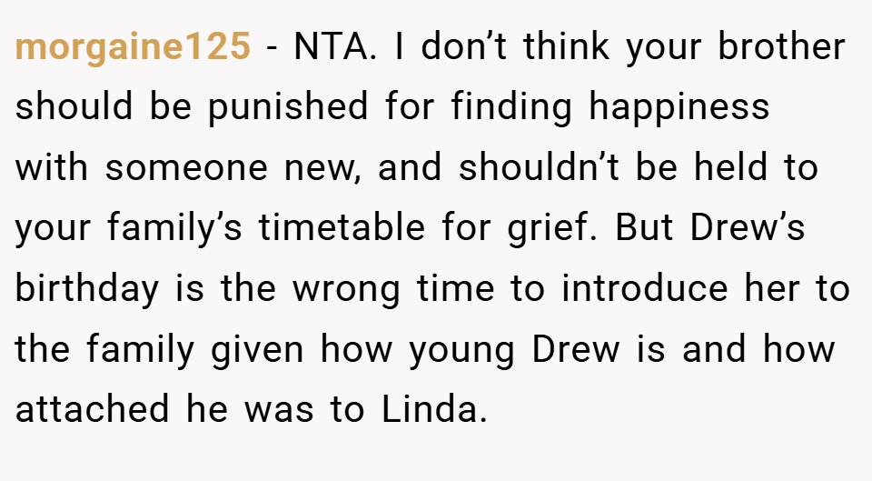 morgaine125 − NTA. I don’t think your brother should be punished for finding happiness with someone new, and shouldn’t be held to your family’s timetable for grief. But Drew’s birthday is the wrong time to introduce her to the family given how young Drew is and how attached he was to Linda.