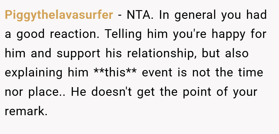 Piggythelavasurfer − NTA. In general you had a good reaction. Telling him you're happy for him and support his relationship, but also explaining him **this** event is not the time nor place.. He doesn't get the point of your remark.