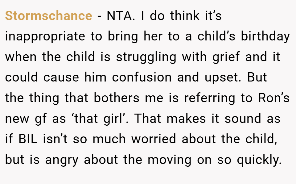 Stormschance − NTA. I do think it’s inappropriate to bring her to a child’s birthday when the child is struggling with grief and it could cause him confusion and upset. But the thing that bothers me is referring to Ron’s new gf as ‘that girl’. That makes it sound as if BIL isn’t so much worried about the child, but is angry about the moving on so quickly.