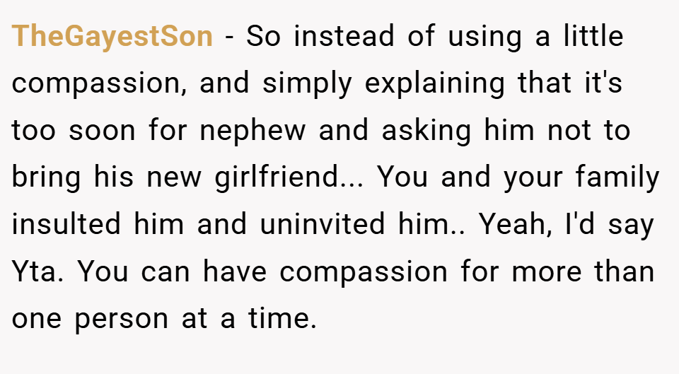 TheGayestSon − So instead of using a little compassion, and simply explaining that it's too soon for nephew and asking him not to bring his new girlfriend... You and your family insulted him and uninvited him.. Yeah, I'd say Yta. You can have compassion for more than one person at a time.