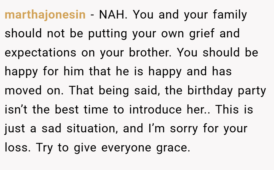 marthajonesin − NAH. You and your family should not be putting your own grief and expectations on your brother. You should be happy for him that he is happy and has moved on. That being said, the birthday party isn’t the best time to introduce her.. This is just a sad situation, and I’m sorry for your loss. Try to give everyone grace.