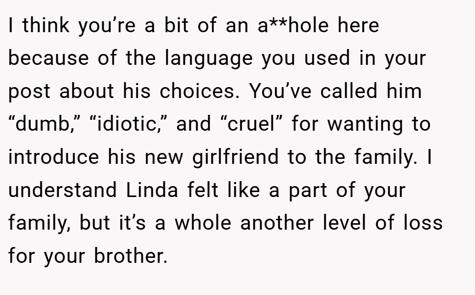 I think you’re a bit of an a**hole here because of the language you used in your post about his choices. You’ve called him “dumb,” “idiotic,” and “cruel” for wanting to introduce his new girlfriend to the family. I understand Linda felt like a part of your family, but it’s a whole another level of loss for your brother.