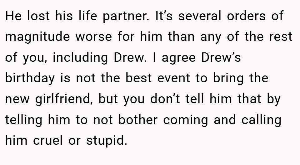 He lost his life partner. It’s several orders of magnitude worse for him than any of the rest of you, including Drew. I agree Drew’s birthday is not the best event to bring the new girlfriend, but you don’t tell him that by telling him to not bother coming and calling him cruel or stupid.