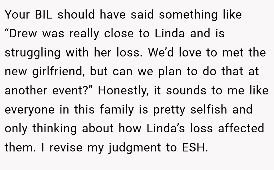 Your BIL should have said something like “Drew was really close to Linda and is struggling with her loss. We’d love to met the new girlfriend, but can we plan to do that at another event?” Honestly, it sounds to me like everyone in this family is pretty selfish and only thinking about how Linda’s loss affected them. I revise my judgment to ESH.