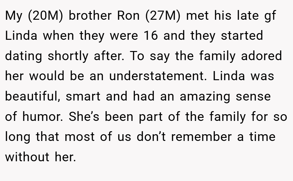 My (20M) brother Ron (27M) met his late gf Linda when they were 16 and they started dating shortly after. To say the family adored her would be an understatement. Linda was beautiful, smart and had an amazing sense of humor. She’s been part of the family for so long that most of us don’t remember a time without her.