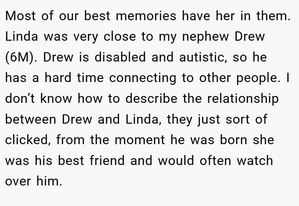 Most of our best memories have her in them. Linda was very close to my nephew Drew (6M). Drew is disabled and autistic, so he has a hard time connecting to other people. I don’t know how to describe the relationship between Drew and Linda, they just sort of clicked, from the moment he was born she was his best friend and would often watch over him.
