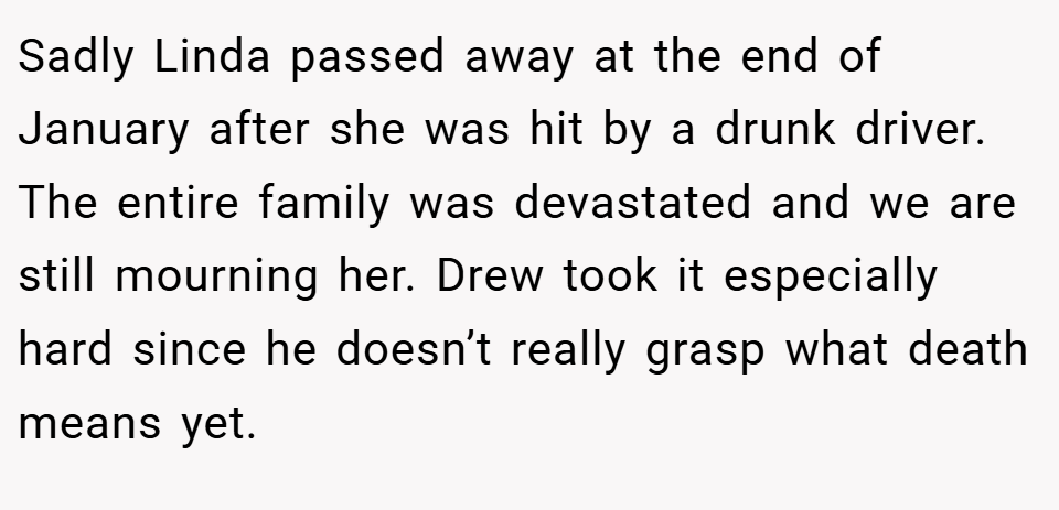 Sadly Linda passed away at the end of January after she was hit by a drunk driver. The entire family was devastated and we are still mourning her. Drew took it especially hard since he doesn’t really grasp what death means yet.