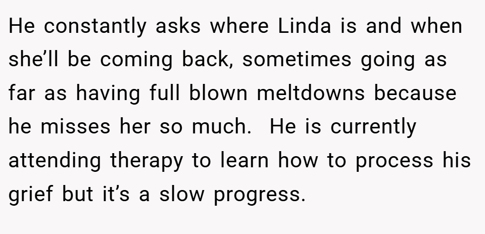 He constantly asks where Linda is and when she’ll be coming back, sometimes going as far as having full blown meltdowns because he misses her so much.  He is currently attending therapy to learn how to process his grief but it’s a slow progress.