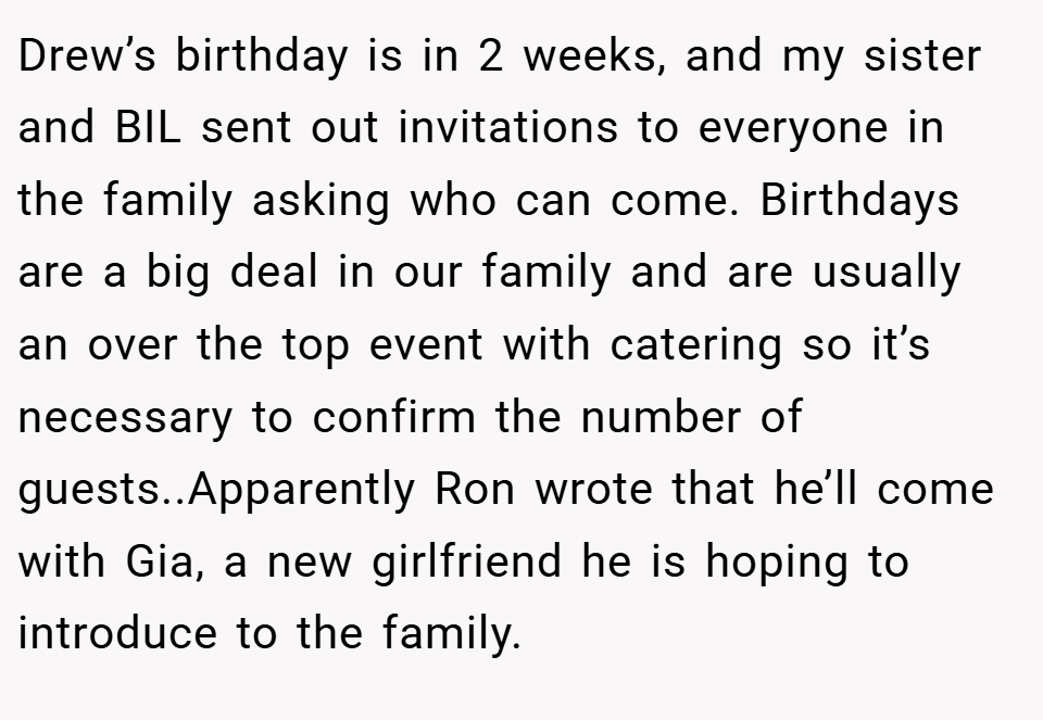 Drew’s birthday is in 2 weeks, and my sister and BIL sent out invitations to everyone in the family asking who can come. Birthdays are a big deal in our family and are usually an over the top event with catering so it’s necessary to confirm the number of guests..Apparently Ron wrote that he’ll come with Gia, a new girlfriend he is hoping to introduce to the family.
